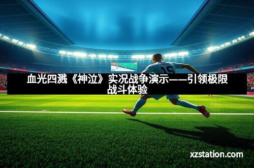 血光四溅《神泣》实况战争演示——引领极限战斗体验